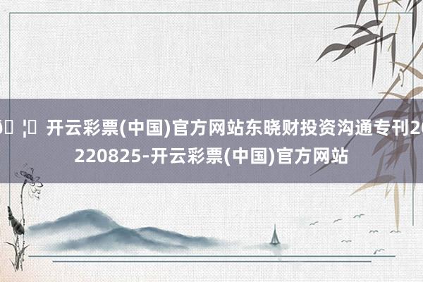 🦄开云彩票(中国)官方网站东晓财投资沟通专刊20220825-开云彩票(中国)官方网站