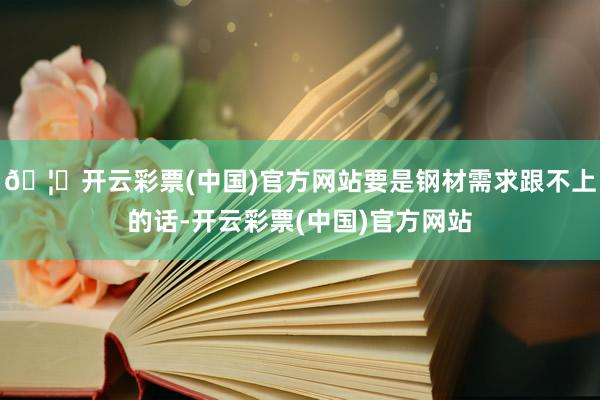 🦄开云彩票(中国)官方网站要是钢材需求跟不上的话-开云彩票(中国)官方网站