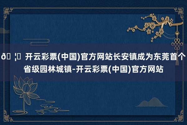 🦄开云彩票(中国)官方网站长安镇成为东莞首个省级园林城镇-开云彩票(中国)官方网站