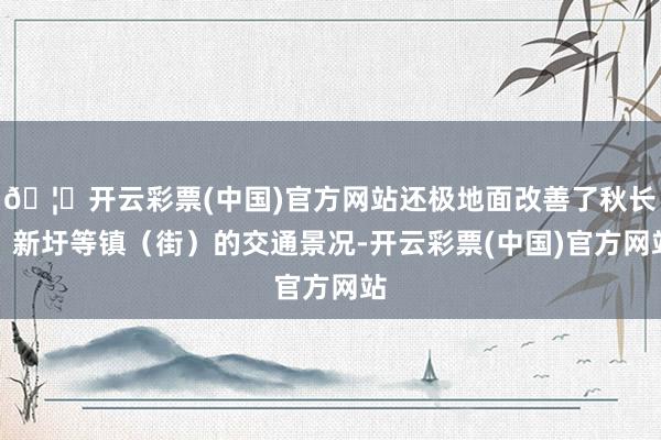 🦄开云彩票(中国)官方网站还极地面改善了秋长、新圩等镇（街）的交通景况-开云彩票(中国)官方网站