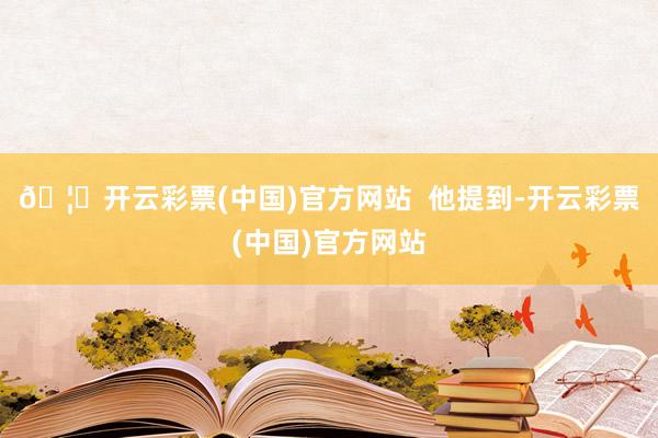 🦄开云彩票(中国)官方网站  他提到-开云彩票(中国)官方网站