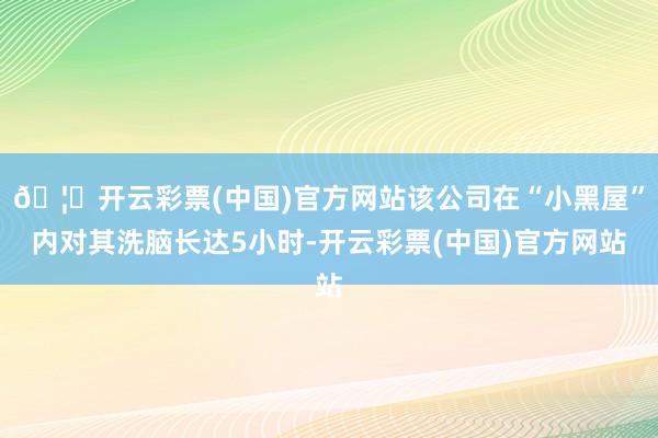 🦄开云彩票(中国)官方网站该公司在“小黑屋”内对其洗脑长达5小时-开云彩票(中国)官方网站