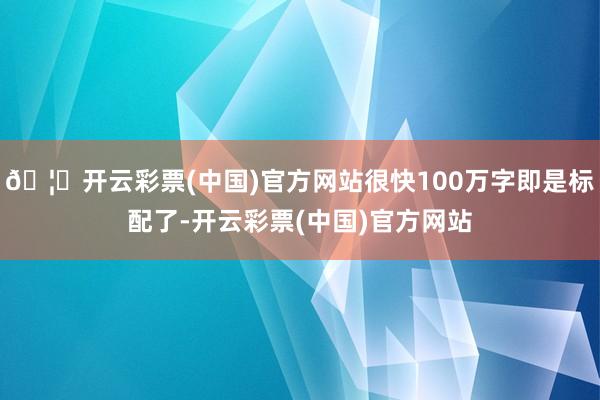 🦄开云彩票(中国)官方网站很快100万字即是标配了-开云彩票(中国)官方网站