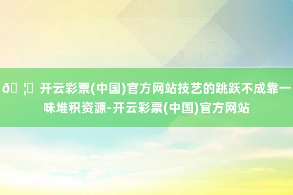 🦄开云彩票(中国)官方网站技艺的跳跃不成靠一味堆积资源-开云彩票(中国)官方网站