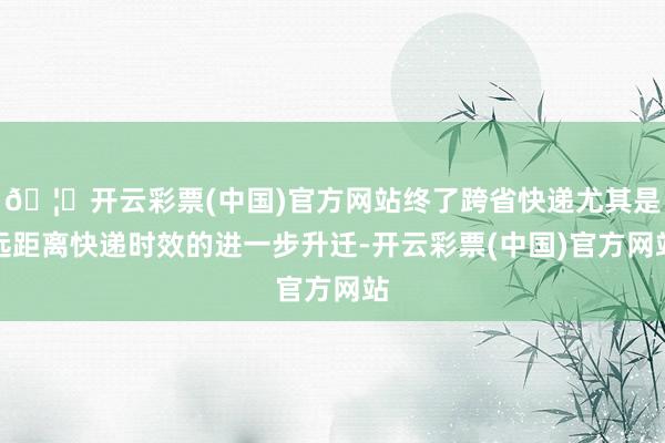 🦄开云彩票(中国)官方网站终了跨省快递尤其是远距离快递时效的进一步升迁-开云彩票(中国)官方网站