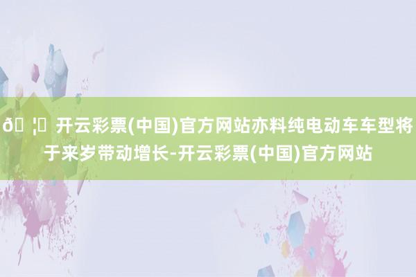 🦄开云彩票(中国)官方网站亦料纯电动车车型将于来岁带动增长-开云彩票(中国)官方网站