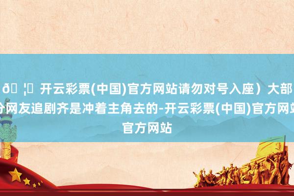 🦄开云彩票(中国)官方网站请勿对号入座）大部分网友追剧齐是冲着主角去的-开云彩票(中国)官方网站