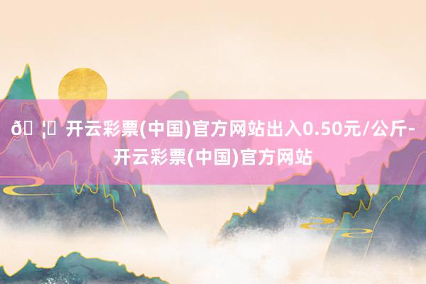 🦄开云彩票(中国)官方网站出入0.50元/公斤-开云彩票(中国)官方网站