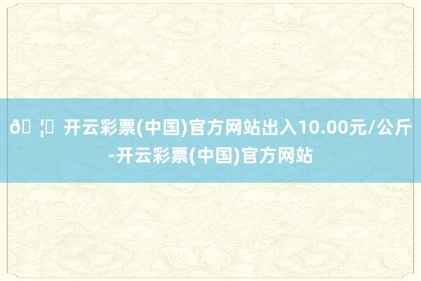 🦄开云彩票(中国)官方网站出入10.00元/公斤-开云彩票(中国)官方网站