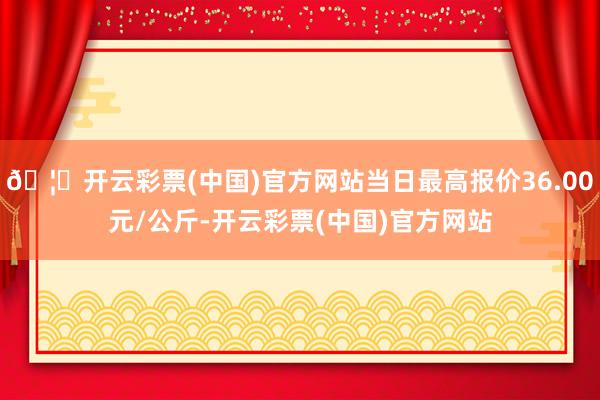 🦄开云彩票(中国)官方网站当日最高报价36.00元/公斤-开云彩票(中国)官方网站