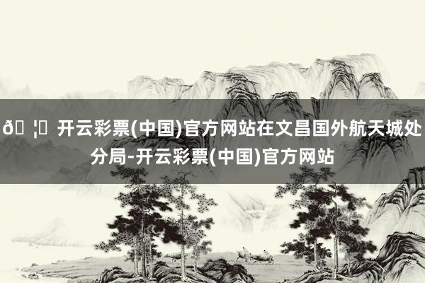 🦄开云彩票(中国)官方网站在文昌国外航天城处分局-开云彩票(中国)官方网站