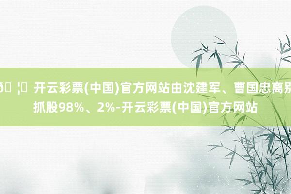 🦄开云彩票(中国)官方网站由沈建军、曹国忠离别抓股98%、2%-开云彩票(中国)官方网站