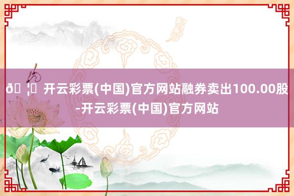 🦄开云彩票(中国)官方网站融券卖出100.00股-开云彩票(中国)官方网站