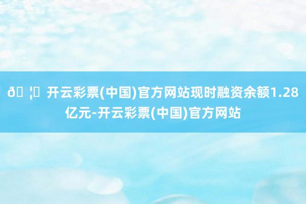 🦄开云彩票(中国)官方网站现时融资余额1.28亿元-开云彩票(中国)官方网站