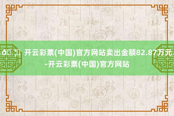 🦄开云彩票(中国)官方网站卖出金额82.87万元-开云彩票(中国)官方网站