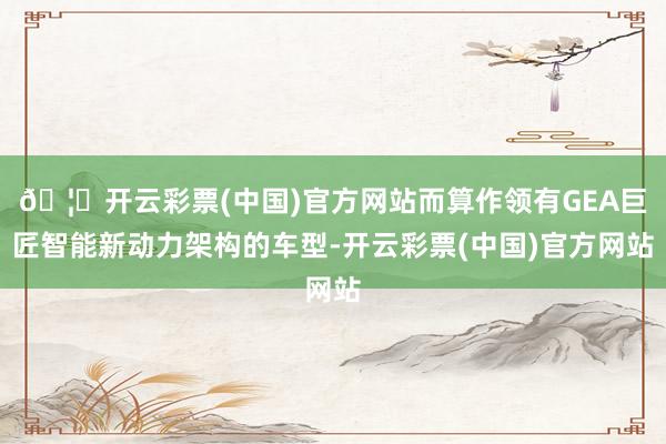 🦄开云彩票(中国)官方网站而算作领有GEA巨匠智能新动力架构的车型-开云彩票(中国)官方网站