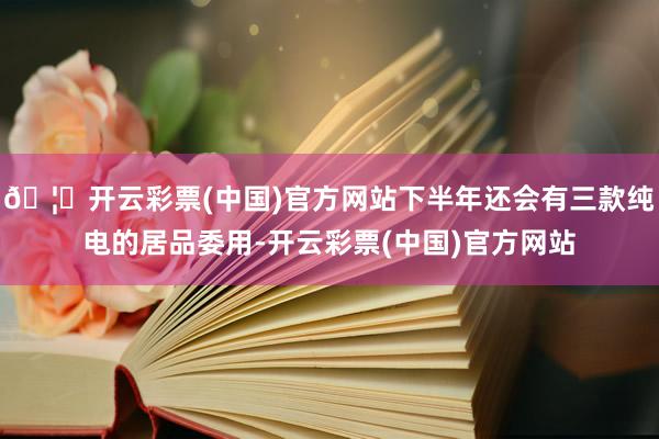 🦄开云彩票(中国)官方网站下半年还会有三款纯电的居品委用-开云彩票(中国)官方网站