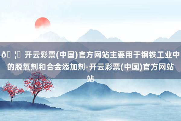 🦄开云彩票(中国)官方网站主要用于钢铁工业中的脱氧剂和合金添加剂-开云彩票(中国)官方网站