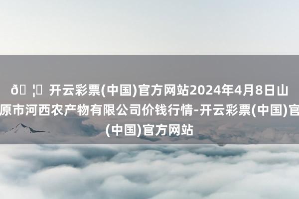 🦄开云彩票(中国)官方网站2024年4月8日山西省太原市河西农产物有限公司价钱行情-开云彩票(中国)官方网站