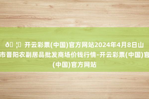 🦄开云彩票(中国)官方网站2024年4月8日山西汾阳市晋阳农副居品批发商场价钱行情-开云彩票(中国)官方网站