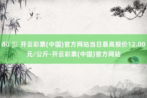 🦄开云彩票(中国)官方网站当日最高报价12.00元/公斤-开云彩票(中国)官方网站