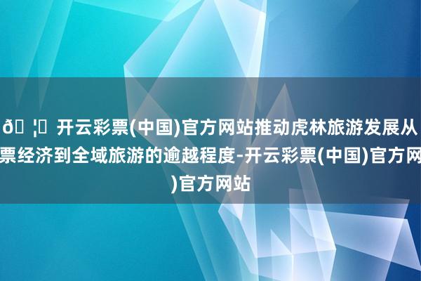 🦄开云彩票(中国)官方网站推动虎林旅游发展从门票经济到全域旅游的逾越程度-开云彩票(中国)官方网站