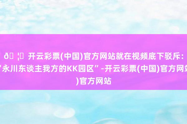 🦄开云彩票(中国)官方网站就在视频底下驳斥：“永川东谈主我方的KK园区”-开云彩票(中国)官方网站