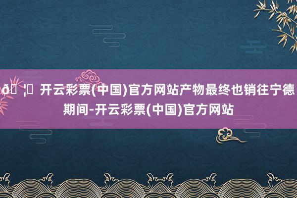 🦄开云彩票(中国)官方网站产物最终也销往宁德期间-开云彩票(中国)官方网站