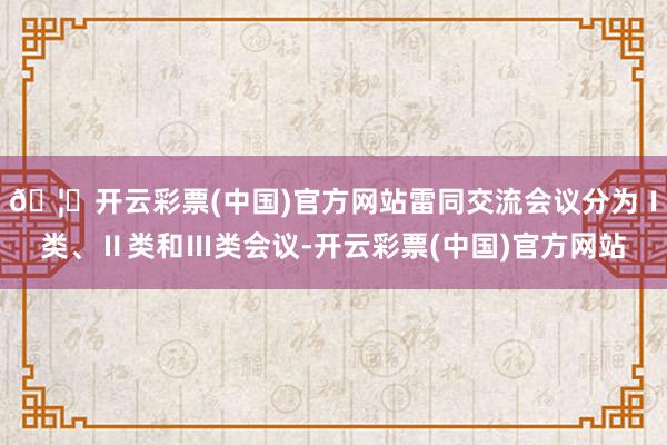 🦄开云彩票(中国)官方网站雷同交流会议分为Ⅰ类、Ⅱ类和Ⅲ类会议-开云彩票(中国)官方网站