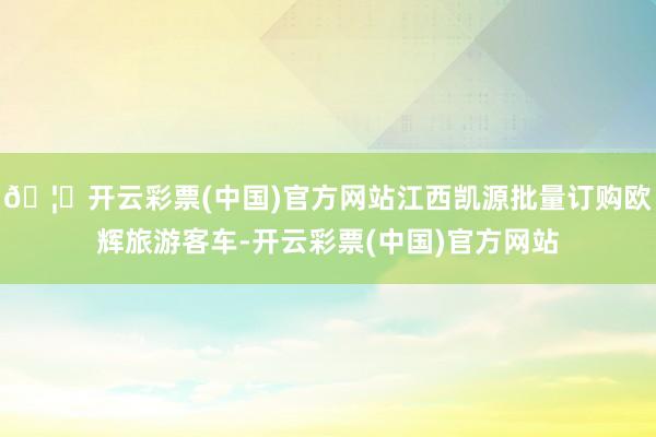 🦄开云彩票(中国)官方网站江西凯源批量订购欧辉旅游客车-开云彩票(中国)官方网站