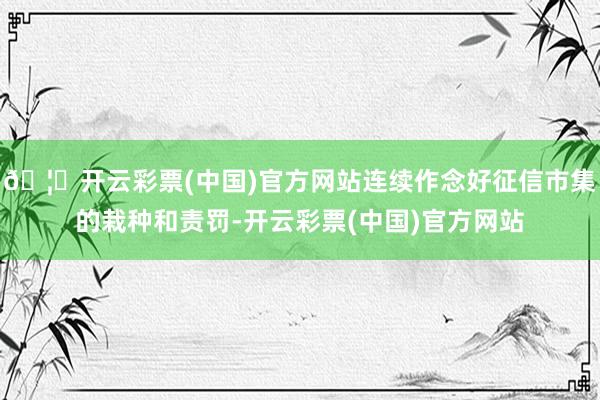 🦄开云彩票(中国)官方网站连续作念好征信市集的栽种和责罚-开云彩票(中国)官方网站