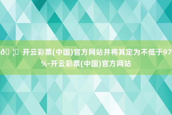 🦄开云彩票(中国)官方网站并将其定为不低于97%-开云彩票(中国)官方网站