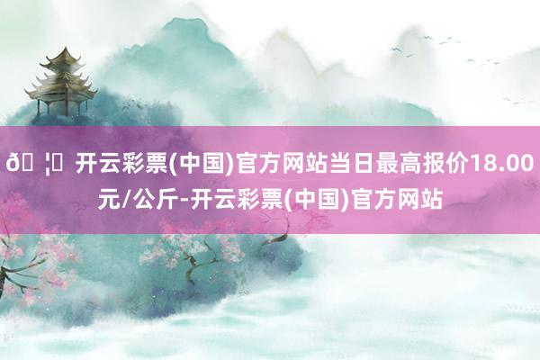 🦄开云彩票(中国)官方网站当日最高报价18.00元/公斤-开云彩票(中国)官方网站