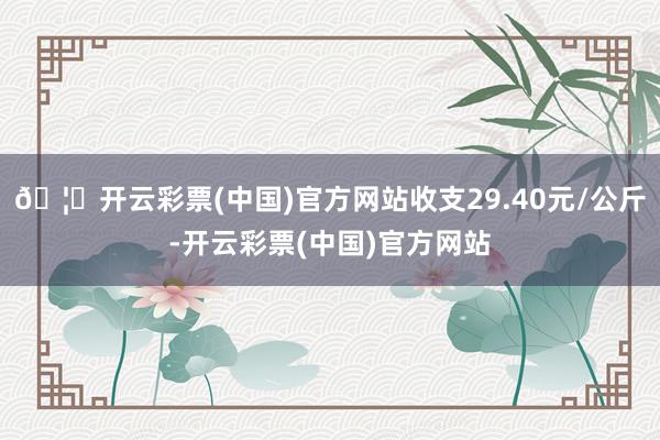 🦄开云彩票(中国)官方网站收支29.40元/公斤-开云彩票(中国)官方网站