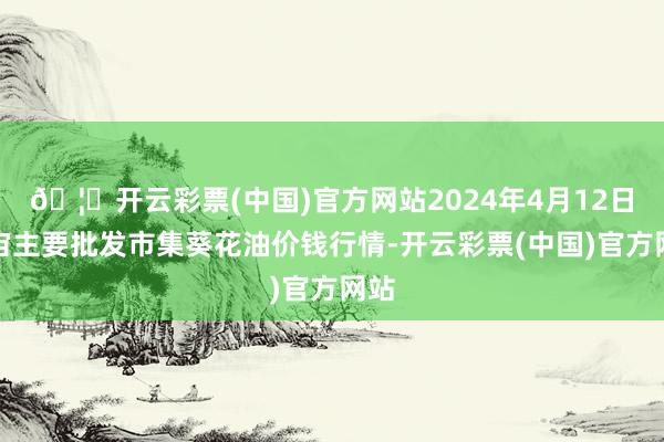 🦄开云彩票(中国)官方网站2024年4月12日宇宙主要批发市集葵花油价钱行情-开云彩票(中国)官方网站