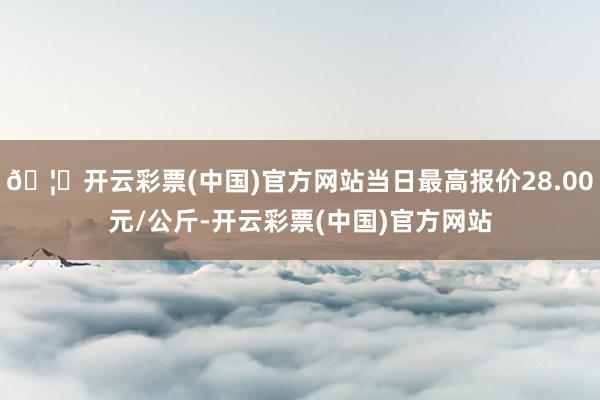 🦄开云彩票(中国)官方网站当日最高报价28.00元/公斤-开云彩票(中国)官方网站