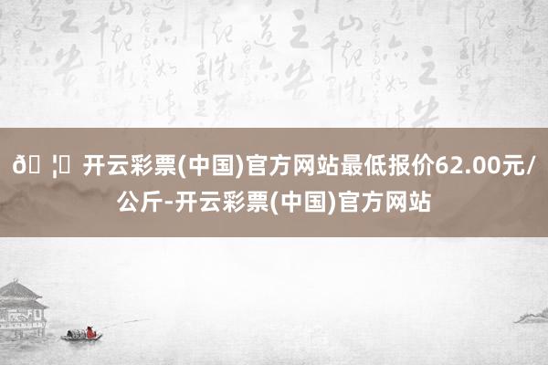 🦄开云彩票(中国)官方网站最低报价62.00元/公斤-开云彩票(中国)官方网站