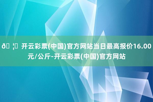 🦄开云彩票(中国)官方网站当日最高报价16.00元/公斤-开云彩票(中国)官方网站