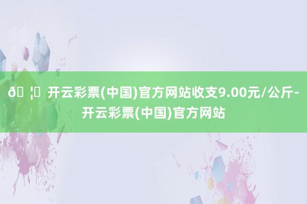 🦄开云彩票(中国)官方网站收支9.00元/公斤-开云彩票(中国)官方网站