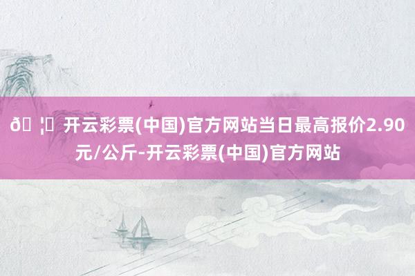 🦄开云彩票(中国)官方网站当日最高报价2.90元/公斤-开云彩票(中国)官方网站