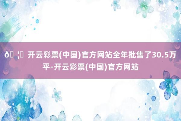 🦄开云彩票(中国)官方网站全年批售了30.5万平-开云彩票(中国)官方网站