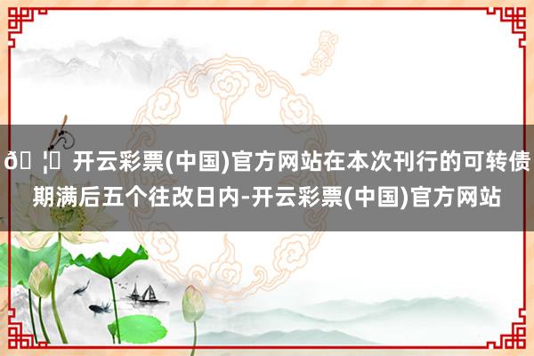 🦄开云彩票(中国)官方网站在本次刊行的可转债期满后五个往改日内-开云彩票(中国)官方网站