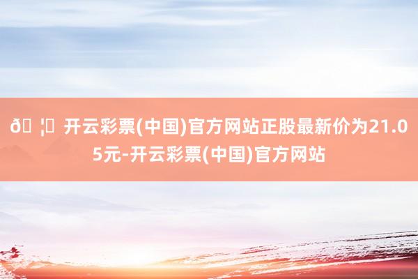 🦄开云彩票(中国)官方网站正股最新价为21.05元-开云彩票(中国)官方网站