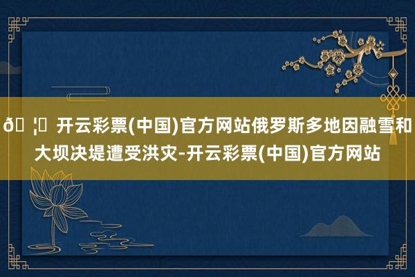 🦄开云彩票(中国)官方网站俄罗斯多地因融雪和大坝决堤遭受洪灾-开云彩票(中国)官方网站