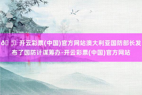 🦄开云彩票(中国)官方网站澳大利亚国防部长发布了国防计谋筹办-开云彩票(中国)官方网站