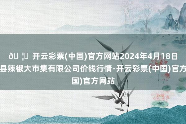 🦄开云彩票(中国)官方网站2024年4月18日柘城县辣椒大市集有限公司价钱行情-开云彩票(中国)官方网站