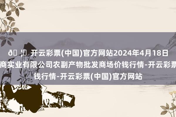 🦄开云彩票(中国)官方网站2024年4月18日晋城市绿盛农工商实业有限公司农副产物批发商场价钱行情-开云彩票(中国)官方网站