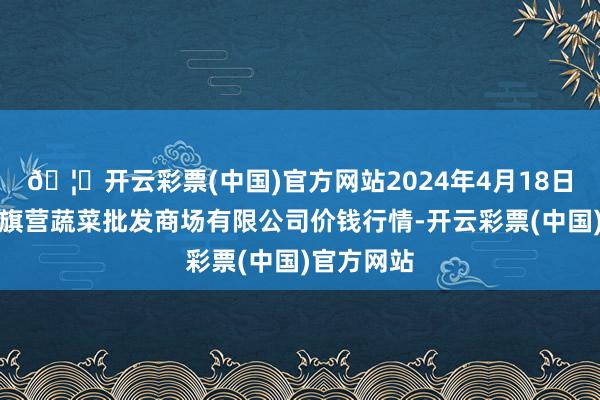 🦄开云彩票(中国)官方网站2024年4月18日昆明市王旗营蔬菜批发商场有限公司价钱行情-开云彩票(中国)官方网站