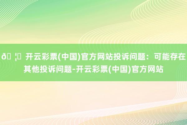 🦄开云彩票(中国)官方网站投诉问题：可能存在其他投诉问题-开云彩票(中国)官方网站