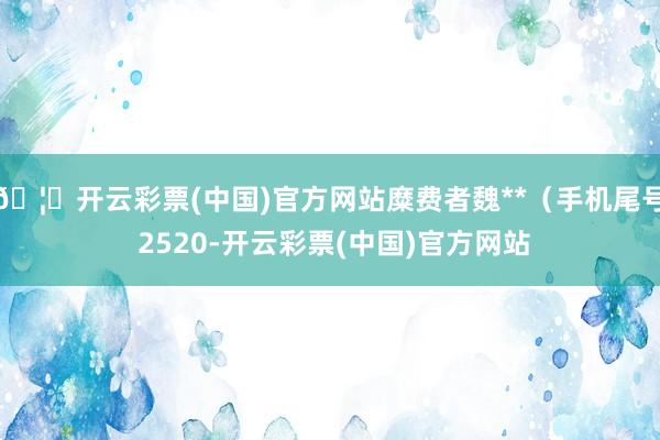 🦄开云彩票(中国)官方网站糜费者魏**（手机尾号 2520-开云彩票(中国)官方网站